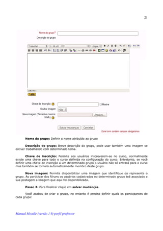 21




       Nome do grupo: Definir o nome atribuído ao grupo

       Descrição do grupo: Breve descrição do grupo, pode usar também uma imagem se
estiver trabalhando com determinado tema.

        Chave de inscrição: Permite aos usuários inscreverem-se no curso, normalmente
existe uma chave para todo o curso definida na configuração do curso. Entretanto, se você
definir uma chave de inscrição a um determinado grupo o usuário não só entrará para o curso
mas também se tornará automaticamente membro deste grupo.

       Nova imagem: Permite disponibilizar uma imagem que identifique ou represente o
grupo. Ao participar dos fóruns os usuários cadastrados no determinado grupo teá associado a
sua postagem a imagem que aqui foi disponibilizada.

       Passo 2- Para finalizar clique em salvar mudanças.

       Você acabou de criar o grupo, no entanto é preciso definir quais os participantes de
cada grupo:




Manual Moodle (versão 1.9) perfil professor
 