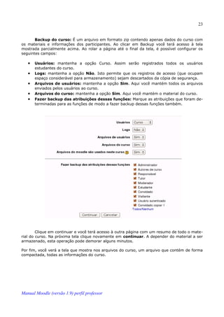 23


       Backup do curso: É um arquivo em formato zip contendo apenas dados do curso com
os materiais e informações dos participantes. Ao clicar em Backup você terá acesso à tela
mostrada parcialmente acima. Ao rolar a página até o final da tela, é possível configurar os
seguintes campos:

   •   Usuários: mantenha a opção Curso. Assim serão registrados todos os usuários
       estudantes do curso.
   •   Logs: mantenha a opção Não. Isto permite que os registros de acesso (que ocupam
       espaço considerável para armazenamento) sejam descartados da cópia de segurança.
   •   Arquivos de usuários: mantenha a opção Sim. Aqui você mantém todos os arquivos
       enviados pelos usuários ao curso.
   •   Arquivos do curso: mantenha a opção Sim. Aqui você mantém o material do curso.
   •   Fazer backup das atribuições dessas funções: Marque as atribuições que foram de­
       terminadas para as funções de modo a fazer backup dessas funções também.




        Clique em continuar e você terá acesso à outra página com um resumo de todo o mate­
rial do curso. Na próxima tela clique novamente em continuar. A depender do material a ser
armazenado, esta operação pode demorar alguns minutos.

Por fim, você verá a tela que mostra nos arquivos do curso, um arquivo que contém de forma
compactada, todas as informações do curso.




Manual Moodle (versão 1.9) perfil professor
 