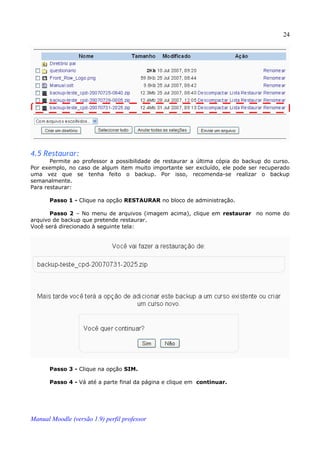 24




4.5 Restaurar:
       Permite ao professor a possibilidade de restaurar a última cópia do backup do curso.
Por exemplo, no caso de algum item muito importante ser excluído, ele pode ser recuperado
uma vez que se tenha feito o backup. Por isso, recomenda-se realizar o backup
semanalmente.
Para restaurar:

       Passo 1 - Clique na opção RESTAURAR no bloco de administração.

       Passo 2 – No menu de arquivos (imagem acima), clique em restaurar no nome do
arquivo de backup que pretende restaurar.
Você será direcionado à seguinte tela:




       Passo 3 - Clique na opção SIM.

       Passo 4 - Vá até a parte final da página e clique em continuar.




Manual Moodle (versão 1.9) perfil professor
 