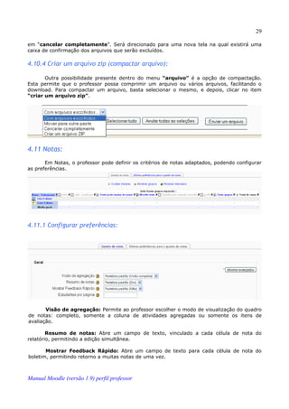 29

em “cancelar completamente”. Será direcionado para uma nova tela na qual existirá uma
caixa de confirmação dos arquivos que serão excluídos.

4.10.4 Criar um arquivo zip (compactar arquivo):

       Outra possibilidade presente dentro do menu “arquivo” é a opção de compactação.
Esta permite que o professor possa comprimir um arquivo ou vários arquivos, facilitando o
download. Para compactar um arquivo, basta selecionar o mesmo, e depois, clicar no item
“criar um arquivo zip”.




4.11 Notas:
       Em Notas, o professor pode definir os critérios de notas adaptados, podendo configurar
as preferências.




4.11.1 Configurar preferências:




       Visão de agregação: Permite ao professor escolher o modo de visualização do quadro
de notas: completo, somente a coluna de atividades agregadas ou somente os itens de
avaliação.

        Resumo de notas: Abre um campo de texto, vinculado a cada célula de nota do
relatório, permitindo a edição simultânea.

       Mostrar Feedback Rápido: Abre um campo de texto para cada célula de nota do
boletim, permitindo retorno a muitas notas de uma vez.



Manual Moodle (versão 1.9) perfil professor
 