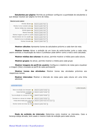30

      Estudantes por página: Permite ao professor configurar a quantidade de estudantes a
que deseja visulizar por página no livro de notas.




       Mostrar cálculos: Apresenta ícones da calculadora próximo a cada item de nota.

       Mostrar ícones: Ativar a exibição de um ícone de exibir/ocultar junto a cada nota,
assim controla a visualização da nota e o professor pode definir como a nota a será calculada.

       Mostrar médias das colunas: Ao ativar, permite mostrar a média para cada coluna.

       Mostrar grupos: Ao ativar, permite mostrar a média para cada grupo

      Mostrar imagens do perfil do usuário: Configura o relatório de notas para visualizar
a imagem (foto) vinculado ao perfil de cada participante

       Mostrar ícones das atividades: Mostrar ícones das atividades próximos aos
respectivos nomes.

       Mostrar intervalos: Mostrar o intervalo de notas para cada coluna em uma linha
       adicional.




      Modo de exibição do intervalo: Determina como mostrar os intervalos. Caso a
herança esteja ativada, será usado o mesmo modo de exibição para cada coluna.




Manual Moodle (versão 1.9) perfil professor
 