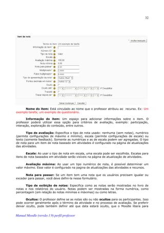 32




      Nome do item: Está vinculado ao nome que o professor atribuiu ao recurso. Ex: Um
exemplo tarefa; um exemplo de questionário.

       Informação do item: Um espaço para adicionar informações sobre o item. O
professor poderá utilizar essa opção para critérios de avaliação, exemplo: participação,
interação, exploração do conteúdo, entre outros.

       Tipo de avaliação: Especifica o tipo de nota usado: nenhuma (sem notas), numérico
(permite configurações de máximo e mínimo), escala (permite configurações de escala) ou
texto (somente feedback). Somente as numéricas e as de escala podem ser agregadas. O tipo
de nota para um item de nota baseado em atividades é configurado na página de atualizações
das atividades.

       Escala: Ao usar o tipo de nota em escala, uma escala pode ser escolhida. Escalas para
itens de nota baseados em atividade serão visíveis na página de atualização de atividades.

       Avaliação máxima: Ao usar um tipo numérico de nota, é possível determinar um
valor máximo. Esse valor é configurado na pagina de atualizações das atividades e recursos.

      Nota para passar: Se um item tem uma nota que os usuários precisam igualar ou
exceder para passar, você deve defini-la nesse formulário.

      Tipo de exibição de notas: Especifica como as notas serão mostradas no livro de
notas e nos relatórios do usuário. Notas podem ser mostradas na forma numérica, como
percentagem (em relação às notas mínimas e máximas) ou como letras.

       Ocultos: O professor define se as notas são ou não ocultas para os participantes. Isso
pode ocorrer geralmente após o término da atividade e no processo de avaliação. Se preferir
deixar oculto, pode também definir até que data estará oculto, que o Moodle libera para


Manual Moodle (versão 1.9) perfil professor
 
