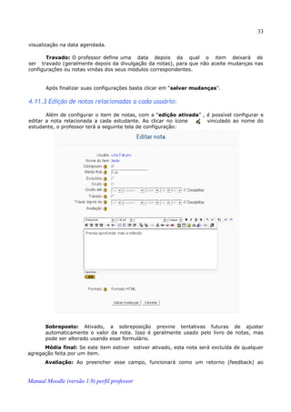 33

visualização na data agendada.

       Travado: O professor define uma data depois da qual o item deixará de
ser travado (geralmente depois da divulgação da notas), para que não aceite mudanças nas
configurações ou notas vindas dos seus módulos correspondentes.


       Após finalizar suas configurações basta clicar em “salvar mudanças”.

4.11.3 Edição de notas relacionadas a cada usuário:

       Além de configurar o item de notas, com a “edição ativada” , é possível configurar e
editar a nota relacionada a cada estudante. Ao clicar no ícone      vinculado ao nome do
estudante, o professor terá a seguinte tela de configuração:




       Sobreposto: Ativado, a sobreposição previne tentativas futuras de ajustar
       automaticamente o valor da nota. Isso é geralmente usado pelo livro de notas, mas
       pode ser alterado usando esse formulário.
      Média final: Se este item estiver estiver ativado, esta nota será excluída de qualquer
agregação feita por um item.
       Avaliação: Ao preencher esse campo, funcionará como um retorno (feedback) ao


Manual Moodle (versão 1.9) perfil professor
 
