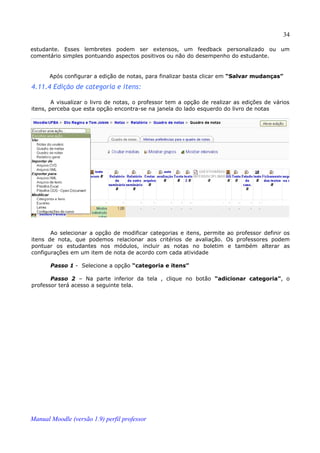 34

estudante. Esses lembretes podem ser extensos, um feedback personalizado ou um
comentário simples pontuando aspectos positivos ou não do desempenho do estudante.


       Após configurar a edição de notas, para finalizar basta clicar em “Salvar mudanças”

4.11.4 Edição de categoria e itens:

        A visualizar o livro de notas, o professor tem a opção de realizar as edições de vários
itens, perceba que esta opção encontra-se na janela do lado esquerdo do livro de notas




       Ao selecionar a opção de modificar categorias e itens, permite ao professor definir os
itens de nota, que podemos relacionar aos critérios de avaliação. Os professores podem
pontuar os estudantes nos módulos, incluir as notas no boletim e também alterar as
configurações em um item de nota de acordo com cada atividade

       Passo 1 - Selecione a opção “categoria e itens”

       Passo 2 – Na parte inferior da tela , clique no botão “adicionar categoria”, o
professor terá acesso a seguinte tela.




Manual Moodle (versão 1.9) perfil professor
 