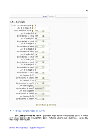 37




4.11.7 Edição configuração do curso:

        Em Configurações do curso o professor pode definir configurações gerais do curso
com relação aos itens de nota, relatório geral e notas do usuário; sua visualização, agregação,
classificação entre outros.



Manual Moodle (versão 1.9) perfil professor
 