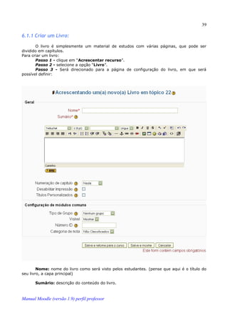 39

6.1.1 Criar um Livro:

       O livro é simplesmente um material de estudos com várias páginas, que pode ser
dividido em capítulos.
Para criar um livro:
       Passo 1 - clique em “Acrescentar recurso”.
       Passo 2 - selecione a opção “Livro”.
       Passo 3 - Será direcionado para a página de configuração do livro, em que será
possível definir:




        Nome: nome do livro como será visto pelos estudantes. (pense que aqui é o título do
seu livro, a capa principal)

       Sumário: descrição do conteúdo do livro.



Manual Moodle (versão 1.9) perfil professor
 