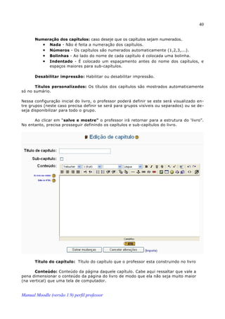 40


       Numeração dos capítulos: caso deseje que os capítulos sejam numerados.
          • Nada - Não é feita a numeração dos capítulos.
          • Números - Os capítulos são numerados automaticamente (1,2,3,...).
          • Bolinhas - Ao lado do nome de cada capítulo é colocada uma bolinha.
          • Indentado - É colocado um espaçamento antes do nome dos capítulos, e
            espaços maiores para sub-capítulos.

       Desabilitar impressão: Habilitar ou desabilitar impressão .

       Títulos personalizados: Os títulos dos capítulos são mostrados automaticamente
só no sumário.

Nessa configuração inicial do livro, o professor poderá definir se este será visualizado en­
tre grupos (neste caso precisa definir se será para grupos visíveis ou separados) ou se de­
seja disponibilizar para todo o grupo.

      Ao clicar em “salve e mostre” o professor irá retornar para a estrutura do ‘livro”.
No entanto, precisa prosseguir definindo os capítulos e sub-capítulos do livro.




       Título do capítulo: Título do capítulo que o professor esta construindo no livro

      Conteúdo: Conteúdo da página daquele capítulo. Cabe aqui ressaltar que vale a
pena dimensionar o conteúdo da página do livro de modo que ela não seja muito maior
(na vertical) que uma tela de computador.


Manual Moodle (versão 1.9) perfil professor
 