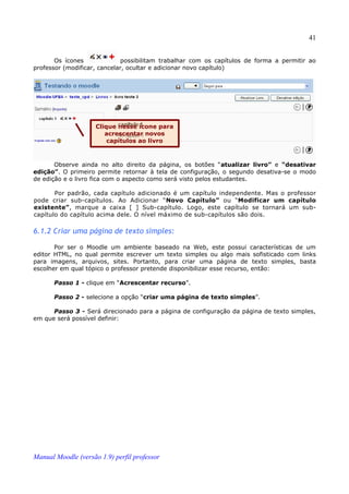 41


       Os ícones              possibilitam trabalhar com os capítulos de forma a permitir ao
professor (modificar, cancelar, ocultar e adicionar novo capítulo)




                     Clique nesse ícone para
                        acrescentar novos
                         capítulos ao livro



       Observe ainda no alto direito da página, os botões “atualizar livro” e “desativar
edição”. O primeiro permite retornar à tela de configuração, o segundo desativa-se o modo
de edição e o livro fica com o aspecto como será visto pelos estudantes.

       Por padrão, cada capítulo adicionado é um capítulo independente. Mas o professor
pode criar sub-capítulos. Ao Adicionar “Novo Capítulo” ou “Modificar um capítulo
existente”, marque a caixa [ ] Sub-capítulo. Logo, este capítulo se tornará um sub-
capítulo do capítulo acima dele. O nível máximo de sub-capítulos são dois.

6.1.2 Criar uma página de texto simples:

       Por ser o Moodle um ambiente baseado na Web, este possui características de um
editor HTML, no qual permite escrever um texto simples ou algo mais sofisticado com links
para imagens, arquivos, sites. Portanto, para criar uma página de texto simples, basta
escolher em qual tópico o professor pretende disponibilizar esse recurso, então:

       Passo 1 - clique em “Acrescentar recurso”.

       Passo 2 - selecione a opção “criar uma página de texto simples”.

      Passo 3 - Será direcionado para a página de configuração da página de texto simples,
em que será possível definir:




Manual Moodle (versão 1.9) perfil professor
 