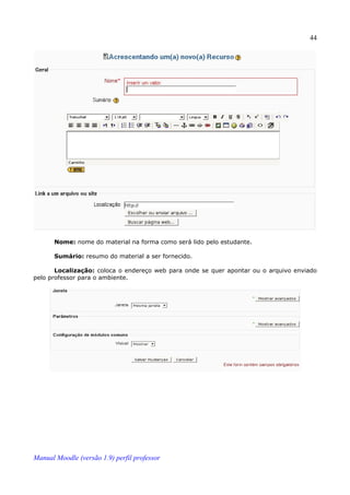 44




       Nome: nome do material na forma como será lido pelo estudante.

       Sumário: resumo do material a ser fornecido.

       Localização: coloca o endereço web para onde se quer apontar ou o arquivo enviado
pelo professor para o ambiente.




Manual Moodle (versão 1.9) perfil professor
 