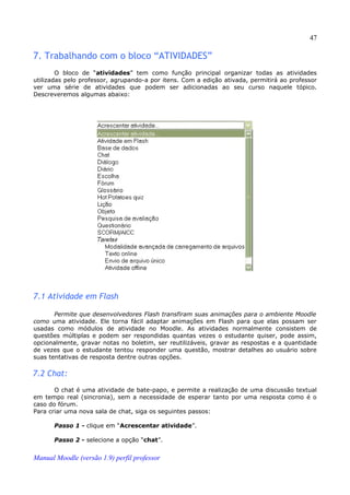 47

7. Trabalhando com o bloco “ATIVIDADES”
        O bloco de “atividades” tem como função principal organizar todas as atividades
utilizadas pelo professor, agrupando-a por itens. Com a edição ativada, permitirá ao professor
ver uma série de atividades que podem ser adicionadas ao seu curso naquele tópico.
Descreveremos algumas abaixo:




7.1 Atividade em Flash

       Permite que desenvolvedores Flash transfiram suas animações para o ambiente Moodle
como uma atividade. Ele torna fácil adaptar animações em Flash para que elas possam ser
usadas como módulos de atividade no Moodle. As atividades normalmente consistem de
questões múltiplas e podem ser respondidas quantas vezes o estudante quiser, pode assim,
opcionalmente, gravar notas no boletim, ser reutilizáveis, gravar as respostas e a quantidade
de vezes que o estudante tentou responder uma questão, mostrar detalhes ao usuário sobre
suas tentativas de resposta dentre outras opções.

7.2 Chat:
       O chat é uma atividade de bate-papo, e permite a realização de uma discussão textual
em tempo real (sincronia), sem a necessidade de esperar tanto por uma resposta como é o
caso do fórum.
Para criar uma nova sala de chat, siga os seguintes passos:

       Passo 1 - clique em “Acrescentar atividade”.

       Passo 2 - selecione a opção “chat”.


Manual Moodle (versão 1.9) perfil professor
 