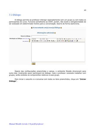 49

7.3 Diálogo:

        O diálogo permite ao professor interagir separadamente com um grupo ou com todos os
participantes do curso. Funciona semelhante ao CHAT, porém, não existe a obrigatoriedade de
ser acessado em determinado horário para a conversação. Ocorre de forma assíncrona.




       Depois das configurações preenchidas e salvas, o ambiente Moodle direcionará para
outra tela, mostrando quem participará do diálogo. Caso o professor necessite trabalhar com
grupos, serão exibidos os componentes relativos a esse grupo.

      Para iniciar o assunto e a conversa com todos os itens preenchidos, clique em “Iniciar
Diálogo”.




Manual Moodle (versão 1.9) perfil professor
 