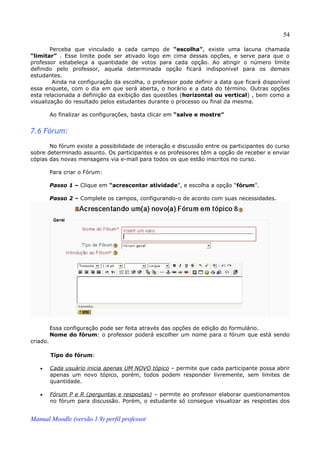 54

        Perceba que vinculado a cada campo de “escolha”, existe uma lacuna chamada
“limitar” . Esse limite pode ser ativado logo em cima dessas opções, e serve para que o
professor estabeleça a quantidade de votos para cada opção. Ao atingir o número limite
definido pelo professor, aquela determinada opção ficará indisponível para os demais
estudantes.
         Ainda na configuração da escolha, o professor pode definir a data que ficará disponível
essa enquete, com o dia em que será aberta, o horário e a data do término. Outras opções
esta relacionada a definição da exibição das questões (horizontal ou vertical) , bem como a
visualização do resultado pelos estudantes durante o processo ou final da mesma.

          Ao finalizar as configurações, basta clicar em “salve e mostre”


7.6 Fórum:
       No fórum existe a possibilidade de interação e discussão entre os participantes do curso
sobre determinado assunto. Os participantes e os professores têm a opção de receber e enviar
cópias das novas mensagens via e-mail para todos os que estão inscritos no curso.

          Para criar o Fórum:

          Passo 1 – Clique em “acrescentar atividade”, e escolha a opção “fórum”.

          Passo 2 – Complete os campos, configurando-o de acordo com suas necessidades.




          Essa configuração pode ser feita através das opções de edição do formulário.
          Nome do fórum: o professor poderá escolher um nome para o fórum que está sendo
criado.

          Tipo do fórum:

   •      Cada usuário inicia apenas UM NOVO tópico – permite que cada participante possa abrir
          apenas um novo tópico, porém, todos podem responder livremente, sem limites de
          quantidade.

   •      Fórum P e R (perguntas e respostas) – permite ao professor elaborar questionamentos
          no fórum para discussão. Porém, o estudante só consegue visualizar as respostas dos


Manual Moodle (versão 1.9) perfil professor
 