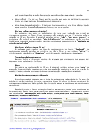 55

       outros participantes, a partir do momento que este posta a sua própria resposta.

   •   Fórum Geral – Por ser um fórum aberto, permite que todos os participantes possam
       iniciar um novo tópico de discussão quando desejarem.

   •   Uma única discussão simples – O tópico do fórum aparece em uma única página. Usado
       para organizar discussões breves com foco em um tema preciso.

        Obrigar todos a serem assinantes?
        Os assinantes são todos os participantes do curso que receberão por e-mail as
mensagens postadas no fórum. Essas mensagens são enviadas em até 15 minutos após a
redação no fórum. Portanto, é possível escolher como: “não”, “sim para sempre” a
assinatura não poderá ser cancelada, “sim inicialmente” os participantes serão inscritos
inicialmente mas caso queiram podem cancelar a assinatura posteriormente e “assinaturas
não são autorizadas”.

        Monitorar a leitura desse fórum?
        O professor pode escolher um tipo de monitoramento no fórum: “Opcional” os
participantes poderão escolher se monitorar ou não o fórum a seu critério, “ativar” o
monitoramento estará ativo e “desativar” o monitoramento estará sempre desativado.

      Tamanho máximo do anexo
      Permite definir a dimensão máxima de arquivos das mensagens que podem ser
anexados pelos participantes do fórum.

       Nota
       Na página de configuração do fórum, é possível também atribuir uma “nota” na
execução dessa atividade, podendo ser esta uma avaliação qualitativa a partir da criação de
escalas. E assim estipular um prazo de tempo para execução e avaliação da atividade.

       Limite de mensagens para bloqueio

        O professor poderá bloquear para o limite de postagem de cada estudante. Ou seja, Os
estudantes serão impedidos de enviar mensagens depois de atingir um limite no número de
mensagens enviadas num dado período. Eles receberão avisos a medida que se aproximarem
deste limite.

       Depois de criado o fórum, podemos visualizar as respostas dadas pelos estudantes ao
tema proposto. Assim, tanto para o professor quanto para o estudante, tais respostas podem
ser visualizadas : começando pela mais antiga, começando pela mais recente, listar
respostas, respostas aninhadas.




Manual Moodle (versão 1.9) perfil professor
 