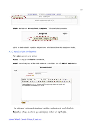 60




     Passo 3 - por fim acrescentar categoria. Crie uma nova categoria.




     Salve as alterações e regresse ao glossário definido clicando no respectivo nome.

7.7.2 Adicione um novo termo:

     Para adicionar um novo termo:

     Passo 1 - clique em inserir novo item.

     Passo 2 - Em seguida acrescente o item e a definição. Por fim salvar mudanças.




       Na página de configuração dos itens inseridos no glossário, é possível definir:

     Conceito: coloque a palavra que você deseja atribuir um significado.



Manual Moodle (versão 1.9) perfil professor
 