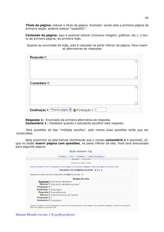 66

       Título da página: colocar o título da página. Exemplo: sendo esta a primeira página da
       primeira seção, poderia colocar “seção001”.

       Conteúdo da página: aqui é possível colocar (inclusive imagem, gráficos, etc.), o tex­
       to da primeira página, da primeira lição.

        Quanto ao enunciado da lição, este é colocado na parte inferior da página. Para inserir
                                as alternativas de respostas:




       Resposta 1: Enunciado da primeira alternativa de resposta.
       Comentário 1 : Feedback quando o estudante escolher esta resposta.

       Para questões do tipo “múltipla escolha”, pelo menos duas questões terão que ser
construídas.

       Após preencher as alternativas (lembrando que o campo comentário 1 é opcional), cli­
que no botão inserir página com questões, na parte inferior da tela. Você será direcionado
para seguinte página:




Manual Moodle (versão 1.9) perfil professor
 