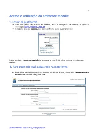7

Acesso e utilização do ambiente moodle
1. Entrar na plataforma
      Para que possa ter acesso ao moodle, abra o navegador da internet e digite o
       endereço: www.moodle.ufba.br
      Selecione a opção acesso, que se encontra no canto superior direito.




Insira seu login (nome do usuário) e senha de acesso à disciplina online e pressione em
acesso.

2. Para quem não está cadastrado na plataforma

      Para quem não tem cadastro no moodle, no box de acesso, clique em cadastramento
       de usuário e abrirá a seguinte tela:




Manual Moodle (versão 1.9) perfil professor
 
