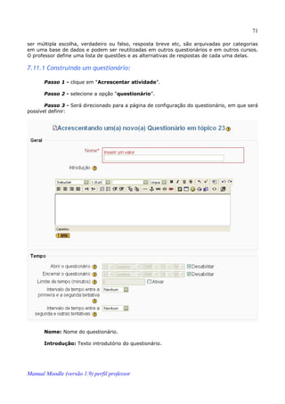 71

ser múltipla escolha, verdadeiro ou falso, resposta breve etc, são arquivadas por categorias
em uma base de dados e podem ser reutilizadas em outros questionários e em outros cursos.
O professor define uma lista de questões e as alternativas de respostas de cada uma delas.

7.11.1 Construindo um questionário:

       Passo 1 - clique em “Acrescentar atividade”.

       Passo 2 - selecione a opção “questionário”.

       Passo 3 - Será direcionado para a página de configuração do questionário, em que será
possível definir:




       Nome: Nome do questionário.

       Introdução: Texto introdutório do questionário.




Manual Moodle (versão 1.9) perfil professor
 