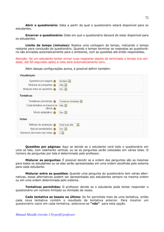 72

      Abrir o questionário: Data a partir da qual o questionário estará disponível para os
estudantes.

       Encerrar o questionário: Data em que o questionário deixará de estar disponível para
os estudantes.

       Limite de tempo (minutos): Realiza uma contagem de tempo, indicando o tempo
restante para conclusão do questionário. Quando o tempo terminar as respostas ao questioná­
rio são enviadas automaticamente para o ambiente, com as questões até então respondidas.

Atenção: Se um estudante tentar enviar suas respostas depois de terminado o tempo (na ver­
dade, até 60 segundos após) a nota será automaticamente zero.

       Além dessas configurações acima, é possível definir também:




      Questões por páginas: Aqui se decide se o estudante verá todo o questionário em
uma só tela, com rolamento vertical, ou se as perguntas serão colocadas em várias telas. O
número de perguntas por tela é determinado pelo professor.

       Misturar as perguntas: É possível decidir se a ordem das perguntas são as mesmas
para todos os estudantes ou se elas serão apresentadas em uma ordem escolhida pelo sistema
para cada estudante.

       Misturar entre as questões: Quando uma pergunta do questionário tem várias alter­
nativas, essas alternativas podem ser apresentadas aos estudantes sempre na mesma ordem
ou em uma ordem determinada pelo sistema.

       Tentativas permitidas: O professor decide se o estudante pode tentar responder o
questionário um número limitado ou ilimitado de vezes.

       Cada tentativa se baseia na última: Se for permitida mais de uma tentativa, então
cada nova tentativa contém o resultado da tentativa anterior. Para mostrar um
questionário vazio em cada tentativa, seleciona-se “não” para esta opção.



Manual Moodle (versão 1.9) perfil professor
 