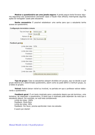 74

       Mostrar o questionário em uma janela segura: A janela segura tenta fornecer algu­
ma segurança aos questionários (tornando cópia e fraude mais difíceis) restringindo algumas
ações do navegador usado pelo estudante.

       Senha necessária: É possível estabelecer uma senha para que o estudante tenha
acesso ao questionário.




       Tipo de grupo: Caso os estudantes estejam divididos em grupos, aqui se decide a qual
grupo destina-se o determinado questionário, assim como se pode definir a nenhum grupo, ou
a todos os grupos.

      Visível: Poderá deixar visível ou invisível, no período em que o professor estiver elabo­
rando o questionário.

       Feedback geral: É um texto mostrado para o estudante depois que ele terminou, uma
tentativa, de responder o questionário. O texto que é mostrado pode depender da nota que o
estudante obteve. Por exemplo, se você esta considerando:
       Limite de notas: 100%
       Feedback: Muito Bom
       Limite de notas: 40%
       Feedback: Por favor, precisa aprofundar mais nos estudos
      E assim por diante!




Manual Moodle (versão 1.9) perfil professor
 