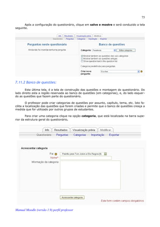 75

       Após a configuração do questionário, clique em salve e mostre e será conduzido a tela
seguinte.




7.11.2 Banco de questões:

       Esta última tela, é a tela de construção das questões e montagem do questionário. Do
lado direito esta a região reservada ao banco de questões (em categorias), e, do lado esquer­
do as questões que fazem parte do questionário.

         O professor pode criar categorias de questões por assunto, capítulo, tema, etc. Isto fa­
cilita a localização das questões que forem criadas e permite que o banco de questões cresça a
medida que for utilizado por outros grupos de estudantes.

        Para criar uma categoria clique na opção categoria, que está localizada na barra supe­
rior da estrutura geral do questionário.




Manual Moodle (versão 1.9) perfil professor
 