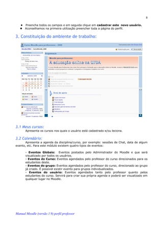 8

      Preencha todos os campos e em seguida clique em cadastrar este novo usuário.
      Aconselhamos na primeira utilização preencher toda a página do perfil.


3. Constituição do ambiente de trabalho:




3.1 Meus cursos:
       Apresenta os cursos nos quais o usuário está cadastrado e/ou leciona.

3.2 Calendário:
       Apresenta a agenda da disciplina/curso, por exemplo: sessões de Chat, data de algum
evento, etc. Para este módulo existem quatro tipos de eventos:

       - Eventos Globais: Eventos postados pelo Administrador do Moodle e que será
       visualizado por todos os usuários.
       - Eventos do Curso: Eventos agendados pelo professor do curso direcionados para os
       estudantes deste.
       - Eventos do grupo: Eventos agendados pelo professor do curso, direcionado ao grupo
       já criado. É possível existir evento para grupos individualizados.
       - Eventos do usuário: Eventos agendados tanto pelo professor quanto pelos
       estudantes do curso. Servirá para criar sua própria agenda e poderá ser visualizado em
       qualquer lugar no Moodle.




Manual Moodle (versão 1.9) perfil professor
 