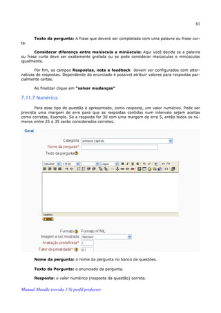 81


       Texto da pergunta: A frase que deverá ser completada com uma palavra ou frase cur­
ta.

       Considerar diferença entre maiúscula e minúscula: Aqui você decide se a palavra
ou frase curta deve ser exatamente grafada ou se pode considerar maiúsculas e minúsculas
igualmente.

       Por fim, os campos Respostas, nota e feedback devem ser configurados com alter­
nativas de respostas. Dependendo do enunciado é possível atribuir valores para respostas par­
cialmente certas.

       Ao finalizar clique em “salvar mudanças”

7.11.7 Numérica:

       Para esse tipo de questão é apresentado, como resposta, um valor numérico. Pode ser
prevista uma margem de erro para que as respostas contidas num intervalo sejam aceitas
como corretas. Exemplo. Se a resposta for 30 com uma margem de erro 5, então todos os nú­
meros entre 25 e 35 serão considerados corretos.




       Nome da pergunta: o nome da pergunta no banco de questões.

       Texto da Pergunta: o enunciado da pergunta.

       Resposta: o valor numérico (resposta da questão) correta.


Manual Moodle (versão 1.9) perfil professor
 