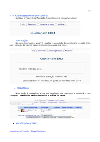 84

7.11.9 Administrando um questionário:
           Na régua principal da configuração do questionário é possível visualizar:




   •       Informação:
       Na régua informação é possível visualizar o enunciado do questionário e a data limite
para realização do mesmo, caso o professor defina essa data limite.




       •     Resultados:

      Nesta opção é possível ter acesso aos estudantes que realizaram o questionário com
(sinopse, reavaliação, avaliação manual e análise de item).




   • Visualização prévia:


Manual Moodle (versão 1.9) perfil professor
 