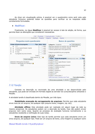 85


       Ao clicar em visualização prévia, é possível ver o questionário como será visto pelo
estudante Inclusive podendo testar as questões para verificar se as respostas estão
corretamente formuladas.


   • Modificar:
      Finalmente, na régua Modificar é possível ter acesso à tela de edição, de forma, que
permita fazer as alterações que considerem necessárias.




7.12 Tarefa:
      Consiste na descrição ou enunciado de uma atividade a ser desenvolvida pelo
estudante, que pode ser enviada em formato digital ao servidor do curso/disciplina utilizando o
Moodle.

A atividade tarefa é classificada dentro do Moodle, por três tipos:

       Modalidade avançada de carregamento de arquivos: Permite que cada estudante
envie mais de um arquivo, de qualquer tipo (arquivo texto, imagem, zip. etc).

       Atividade offline: Esta atividade pode ser realizada em algum lugar da rede ou
mesmo presencial. Os estudantes podem ver a descrição da tarefa, mas não podem enviar
arquivos nem outra coisa. Quanto ao processo de avaliação funciona normalmente e os
estudantes receberão a notificação de suas notas.

       Envio de arquivo único: Este tipo de tarefa permite que cada estudante envie um
único arquivo, de qualquer tipo. Pode ser um arquivo de texto, uma imagem ou qualquer outro


Manual Moodle (versão 1.9) perfil professor
 