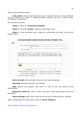 86

arquivo que você possa solicitar.

       Texto online: Este tipo de tarefa requer que os usuários editem um texto utilizando
recursos habituais de edição. O professor poderá avaliá-las na rede e mesmo incluir
comentários ou mudanças.

Para construir as tarefas:

       Passo 1 - clique em “Acrescentar atividade”.

       Passo 2 – Na opção “tarefas”, selecione a que deseja inserir.

       Passo 3 - Será direcionado para a página de configuração de tarefas, em que será
possível definir:




       Nome da tarefa: Nome da tarefa como será visto pelos estudantes.

       Descrição: Descrição da tarefa a ser realizada.

      Nota: Pode-se usar qualquer valor entre 0 e 100 ou criar uma escala de nota
personalizada.

      Disponível a partir de: Definir a data e hora que a tarefa estará disponível para os
estudantes.

       Data de entrega: Definir data e limite de hora em que a tarefa deverá ser entregue.

Após a configuração dos outros campos clique em salvar mudanças.



Manual Moodle (versão 1.9) perfil professor
 