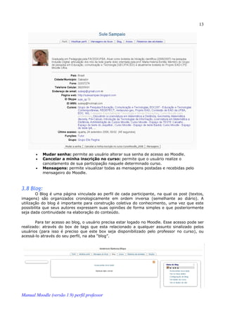13




       •   Mudar senha: permite ao usuário alterar sua senha de acesso ao Moodle.
       •   Cancelar a minha inscrição no curso: permite que o usuário realize o
           cancelamento de sua participação naquele determinado curso.
       •   Mensagens: permite visualizar todas as mensagens postadas e recebidas pelo
           mensageiro do Moodle.



3.8 Blog:
        O Blog é uma página vinculada ao perfil de cada participante, na qual os post (textos,
imagens) são organizados cronologicamente em ordem inversa (semelhante ao diário). A
utilização do blog é importante para construção coletiva do conhecimento, uma vez que este
possibilita que seus autores expressem suas opiniões de forma simples e que posteriormente
seja dada continuidade na elaboração do conteúdo.

       Para ter acesso ao blog, o usuário precisa estar logado no Moodle. Esse acesso pode ser
realizado: através do box de tags que esta relacionado a qualquer assunto sinalizado pelos
usuários (para isso é preciso que este box seja disponibilizado pelo professor no curso), ou
acessá-lo através do seu perfil, na aba “blog”.




Manual Moodle (versão 1.9) perfil professor
 