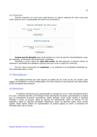 25

4.6 Importar:
       Permite importar um curso que você lecionou ou algum material de outro curso que
você construiu sem a necessidade de construí-lo novamente..




       Cursos que fui docente: aqui você escolhe um curso do qual foi tutor/professor e que,
por exemplo, no momento não está sendo ministrado.
       Escolhido o curso, clique em usar este curso. Na tela seguinte, é preciso marcar os
materiais e atividades que desejará importar para seu curso e clique em continuar.

      Por fim clique novamente em continuar e os materiais e as atividades escolhidas se­
rão importadas para o curso.


4.7 Reconfigurar:

       Esta página permite que você esvazie os dados de um curso ou de um usuário, sem
apagar as atividades e outras configurações. Por favor lembre-se que fazendo isto estes dados
serão cancelados para sempre!


4.8 Relatório:

         O relatório apresenta qual a participação ou atuação de um ou mais estudantes dentro
do curso. O Moodle permite uma filtragem mais abrangente de dados, apresentando os dados
que os professores precisam acompanhar dessa atuação. Entre essas opções é possível
escolher o curso, os grupos, todos ou apenas um participante, todos ou apenas um dia
específico, todas ou algumas atividades específicas, todas ou algumas ações, entre outras
opções. Esses dados podem ser apresentados na própria página ou fazer o download em
formatos (pdf, ods ou excel).




Manual Moodle (versão 1.9) perfil professor
 
