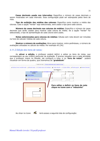 31

      Casas decimais usada nos intervalos: Especifica o número de casas decimais a
serem mostradas em cada intervalo. Essa configuração pode ser sobreposta pelos itens de
nota.
       Tipo de exibição das médias das colunas: Especifica como mostrar a média das
colunas. Caso a opção “herdar” seja selecionada, será usado o tipo para cada coluna.

       Número de casas decimais nas colunas de médias: Especifica o número de casas
decimais que serão usadas para mostrar cada coluna de média. Se a opção “herdar” for
selecionada, o tipo de apresentação de cada coluna será usado.

      Notas selecionadas para colunas de médias: Células sem nota devem ser incluídas
na hora de calcular médias de cada coluna.

       Mostrar o número de avaliações: Ative para mostrar, entre parênteses, o número de
avaliações utilizadas no cálculo da média. Por exemplo 45 (34).

4.11.2 Edição dos itens de notas:
        Ao ativar a edição, o professor poderá definir e editar os itens de notas, que
correspondem ao seu critério particular de avaliação. É preciso ressaltar que a cada atividade
que o professor insere no Moodle, ele configura a nota, e no 'livro de notas” poderá
visualizar em forma de quadro, que chamamos de “gradebook”




                                                 Para editar e definir os itens da nota
                                                 clique no ícone com a “mãozinha”




       Ao clicar no ícone          terá acesso a seguinte tela de configuração:




Manual Moodle (versão 1.9) perfil professor
 