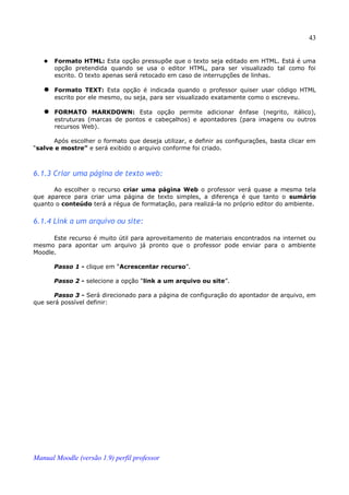 43


      Formato HTML: Esta opção pressupõe que o texto seja editado em HTML. Está é uma
       opção pretendida quando se usa o editor HTML, para ser visualizado tal como foi
       escrito. O texto apenas será retocado em caso de interrupções de linhas.

    Formato TEXT: Esta opção é indicada quando o professor quiser usar código HTML
       escrito por ele mesmo, ou seja, para ser visualizado exatamente como o escreveu.

    FORMATO MARKDOWN: Esta opção permite adicionar ênfase (negrito, itálico),
       estruturas (marcas de pontos e cabeçalhos) e apontadores (para imagens ou outros
       recursos Web).

      Após escolher o formato que deseja utilizar, e definir as configurações, basta clicar em
“salve e mostre” e será exibido o arquivo conforme foi criado.



6.1.3 Criar uma página de texto web:

      Ao escolher o recurso criar uma página Web o professor verá quase a mesma tela
que aparece para criar uma página de texto simples, a diferença é que tanto o sumário
quanto o conteúdo terá a régua de formatação, para realizá-la no próprio editor do ambiente.


6.1.4 Link a um arquivo ou site:

      Este recurso é muito útil para aproveitamento de materiais encontrados na internet ou
mesmo para apontar um arquivo já pronto que o professor pode enviar para o ambiente
Moodle.

       Passo 1 - clique em “Acrescentar recurso”.

       Passo 2 - selecione a opção “link a um arquivo ou site”.

       Passo 3 - Será direcionado para a página de configuração do apontador de arquivo, em
que será possível definir:




Manual Moodle (versão 1.9) perfil professor
 