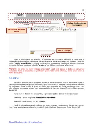 50




                                                                           Status de situação da
                                                                                mensagem

Escolha de aluno ou
       grupo




                                                               Inicia Diálogo




        Após a mensagem ser enviada, o professor verá o status avisando a todos que o
 diálogo está aguardando a resposta da outra pessoa. Para recomeçar um diálogo, clique no
 botão “Iniciar um diálogo”, e realize novamente o processo de escolha de usuário, assunto e
 pergunta. Até que pressione o botão “encerrar”, o diálogo continuará a funcionar.

 ATENÇÃO: Ao clicar no item “diálogo encerrado”, você terá acesso a todas as conversas
 realizadas. Caso o estudante ou professor queira fazer uma releitura, basta clicar sobre o
 nome do usuário.


 7.4 Diário:
        O diário permite que o professor converse separadamente com o estudante e que o
 mesmo relate suas experiencias, reflexões, progressivamente, podendo contar com um retorno
 do professor. Desse modo, é uma atividade que necessita ser feita constantemente, com
 intervalos de tempos de acordo com a necessidade da turma e dos professores (dia, semana,
 quinzena)

        Para criar os diários dos estudantes, o professor poderá dentro do tópico criado:

        Passo 1 - clicar na janela “acrescentar atividade”.

        Passo 2 - selecionar a opção: “diário”.

        Será direcionado para outra página em que é possível configurar os diários com: nome,
 nota (nota qualitativa com base em escalas), quantidade de dias em que ficará disponível.




 Manual Moodle (versão 1.9) perfil professor
 