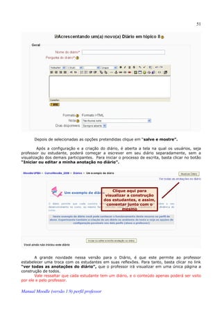 51




       Depois de selecionadas as opções pretendidas clique em “salve e mostre”.

         Após a configuração e a criação do diário, é aberta a tela na qual os usuários, seja
professor ou estudante, poderá começar a escrever em seu diário separadamente, sem a
visualização dos demais participantes. Para iniciar o processo de escrita, basta clicar no botão
“Iniciar ou editar a minha anotação no diário”.




                                                  Clique aqui para
                                               visualizar a construção
                                              dos estudantes, e assim,
                                               comentar junto com o
                                                       mesmo




       A grande novidade nessa versão para o Diário, é que este permite ao professor
estabelecer uma troca com os estudantes em suas reflexões. Para tanto, basta clicar no link
“ver todas as anotações do diário”, que o professor irá visualizar em uma única página a
construção de todos.
       Vale ressaltar que cada estudante tem um diário, e o conteúdo apenas poderá ser vsito
por ele e pelo professor.

Manual Moodle (versão 1.9) perfil professor
 