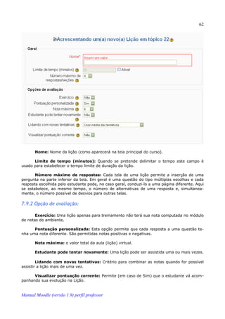 62




       Nome: Nome da lição (como aparecerá na tela principal do curso).

      Limite de tempo (minutos): Quando se pretende delimitar o tempo este campo é
usado para estabelecer o tempo limite de duração da lição.

       Número máximo de respostas: Cada tela de uma lição permite a inserção de uma
pergunta na parte inferior da tela. Em geral é uma questão do tipo múltiplas escolhas e cada
resposta escolhida pelo estudante pode, no caso geral, conduzi-lo a uma página diferente. Aqui
se estabelece, ao mesmo tempo, o número de alternativas de uma resposta e, simultanea­
mente, o número possível de desvios para outras telas.

7.9.2 Opção de avaliação:

       Exercício: Uma lição apenas para treinamento não terá sua nota computada no módulo
de notas do ambiente.

      Pontuação personalizada: Esta opção permite que cada resposta a uma questão te­
nha uma nota diferente. São permitidas notas positivas e negativas.

       Nota máxima: o valor total da aula (lição) virtual.

       Estudante pode tentar novamente: Uma lição pode ser assistida uma ou mais vezes.

        Lidando com novas tentativas: Critério para combinar as notas quando for possível
assistir a lição mais de uma vez.

      Visualizar pontuação corrente: Permite (em caso de Sim) que o estudante vá acom­
panhando sua evolução na Lição.


Manual Moodle (versão 1.9) perfil professor
 