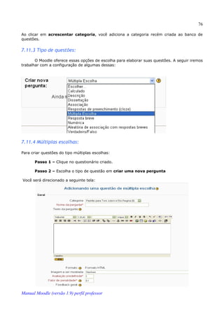76

Ao clicar em acrescentar categoria, você adiciona a categoria recém criada ao banco de
questões.


7.11.3 Tipo de questões:

       O Moodle oferece essas opções de escolha para elaborar suas questões. A seguir iremos
trabalhar com a configuração de algumas dessas:




7.11.4 Múltiplas escolhas:

Para criar questões do tipo múltiplas escolhas:

       Passo 1 – Clique no questionário criado.

       Passo 2 – Escolha o tipo de questão em criar uma nova pergunta

Você será direcionado a seguinte tela:




Manual Moodle (versão 1.9) perfil professor
 