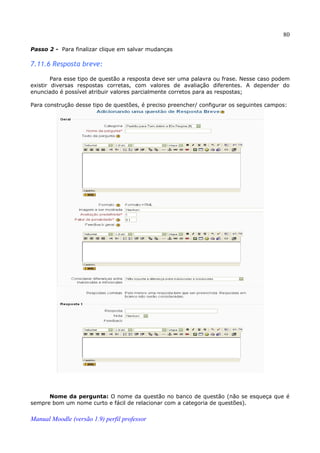 80

Passo 2 - Para finalizar clique em salvar mudanças

7.11.6 Resposta breve:

        Para esse tipo de questão a resposta deve ser uma palavra ou frase. Nesse caso podem
existir diversas respostas corretas, com valores de avaliação diferentes. A depender do
enunciado é possível atribuir valores parcialmente corretos para as respostas;

Para construção desse tipo de questões, é preciso preencher/ configurar os seguintes campos:




      Nome da pergunta: O nome da questão no banco de questão (não se esqueça que é
sempre bom um nome curto e fácil de relacionar com a categoria de questões).


Manual Moodle (versão 1.9) perfil professor
 
