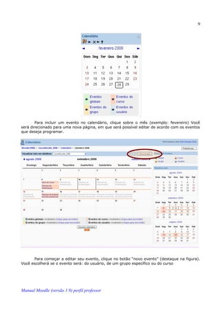 9




       Para incluir um evento no calendário, clique sobre o mês (exemplo: fevereiro) Você
será direcionado para uma nova página, em que será possível editar de acordo com os eventos
que deseja programar.




      Para começar a editar seu evento, clique no botão “novo evento” (destaque na figura).
Você escolherá se o evento será: do usuário, de um grupo específico ou do curso




Manual Moodle (versão 1.9) perfil professor
 