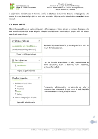 Ministério da Educação
Secretaria de Educação Profissional e Tecnológica
Instituto Federal de Educação, Ciência e Tecnologia de Goiás
Direção de Educação a Distância
Instituto Federal de Goiás | Manual do Professor Formador – Cursos e-Tec IFG
12
A seguir serão apresentados de maneira sucinta os objetos e a disposição deles na composição da sala
virtual. A formação e configuração os recursos e atividades (objetos) serão apresentados na seção 5 deste
manual.
4.1. Blocos laterais:
São similares aos blocos da página inicial, com a diferença que os blocos laterais no contexto da sala de aula
têm funcionalidades que dizem respeito somente aos recursos e atividades da própria sala. Os blocos
padrão são os seguintes:
Figura 14: últimas notícias
Apresenta as últimas notícias, qualquer publicação feita no
fórum de notícias da sala.
Figura 15: participantes
Lista os usuários matriculados na sala, independente do
papel (estudante, tutor a distância, tutor presencial,
professor formador).
Figura 16: administração
Ferramentas administrativas no contexto da sala, o
submenu mais importante é o de notas e será abordado
com detalhes em outra seção desse manual.
 