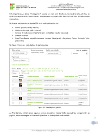 Ministério da Educação
Secretaria de Educação Profissional e Tecnológica
Instituto Federal de Educação, Ciência e Tecnologia de Goiás
Direção de Educação a Distância
Instituto Federal de Goiás | Manual do Professor Formador – Cursos e-Tec IFG
14
Pela importância, o bloco “Participantes” precisa ser mais bem detalhado. Como já foi dito, ele lista os
usuários que estão matriculados na sala, independente do papel. Além disso, lista detalhes de cada usuário
matriculado.
Na lista de participantes, é possível filtrar os usuários inscritos por:
 Cursos que você esteja inscrito;
 Grupo (polos onde você é o tutor);
 Período de inatividade (importante para contabilizar e evitar a evasão);
 Lista de usuários;
 Papel (função que o usuário ocupa no contexto daquela sala – Estudante, Tutor a distância, Tutor
presencial).
Na figura 20 tem-se a visão da lista de participantes:
Figura 20: lista de participantes
Ao final da lista, existem ainda algumas opções, tais como: mostrar todos os usuários, navegar entre as
páginas, enviar mensagem ou fazer anotações com os participantes selecionados.
 