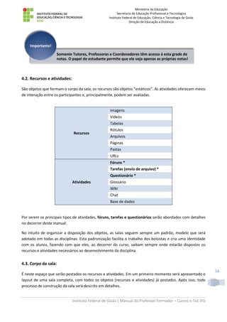 Ministério da Educação
Secretaria de Educação Profissional e Tecnológica
Instituto Federal de Educação, Ciência e Tecnologia de Goiás
Direção de Educação a Distância
Instituto Federal de Goiás | Manual do Professor Formador – Cursos e-Tec IFG
16
4.2. Recursos e atividades:
São objetos que formam o corpo da sala, os recursos são objetos “estáticos”. As atividades oferecem meios
de interação entre os participantes e, principalmente, podem ser avaliadas.
Recursos
Imagens
Vídeos
Tabelas
Rótulos
Arquivos
Páginas
Pastas
URLs
Atividades
Fóruns *
Tarefas (envio de arquivo) *
Questionário *
Glossário
Wiki
Chat
Base de dados
Por serem os principais tipos de atividades, fóruns, tarefas e questionários serão abordados com detalhes
no decorrer deste manual.
No intuito de organizar a disposição dos objetos, as salas seguem sempre um padrão, modelo que será
adotado em todas as disciplinas. Esta padronização facilita o trabalho dos bolsistas e cria uma identidade
com os alunos, fazendo com que eles, ao decorrer do curso, saibam sempre onde estarão dispostos os
recursos e atividades necessários ao desenvolvimento da disciplina.
4.3. Corpo da sala:
É neste espaço que serão postados os recursos e atividades. Em um primeiro momento será apresentado o
layout de uma sala completa, com todos os objetos (recursos e atividades) já postados. Após isso, todo
processo de construção da sala será descrito em detalhes.
Somente Tutores, Professores e Coordenadores têm acesso à esta grade de
notas. O papel de estudante permite que ele veja apenas as próprias notas!
Importante!
 