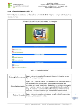 Ministério da Educação
Secretaria de Educação Profissional e Tecnológica
Instituto Federal de Educação, Ciência e Tecnologia de Goiás
Direção de Educação a Distância
Instituto Federal de Goiás | Manual do Professor Formador – Cursos e-Tec IFG
17
4.3.1. Tópico introdutório (Tópico 0):
Primeiro tópico da sala tem a função de fazer uma introdução à disciplina e sempre estará visível aos
usuários inscritos.
Figura 23: Tópico introdutório
Informações importantes
Espaço onde serão postadas informações relevantes à disciplina, como o
Plano de curso, por exemplo.
Comunicação e debate
Espaço para o Fórum de notícias, Fórum de dúvidas. O primeiro é um canal
de comunicação dos tutores com os alunos. Os estudantes não têm
permissão para postar nesse fórum. O segundo é um canal de comunicação
entre os alunos e tutores, nele os alunos postarão dúvidas diversas e fica a
cargo do professor e tutor respondê-las. Neste espaço também poderão
ser usados Chats para a comunicação síncrona entre os participantes.
Material de estudo
Espaço onde serão postados materiais que compõe a disciplina, apostilas,
livro texto, sínteses, dentre outros.
 