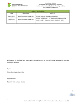 Ministério da Educação
Secretaria de Educação Profissional e Tecnológica
Instituto Federal de Educação, Ciência e Tecnologia de Goiás
Direção de Educação a Distância
Instituto Federal de Goiás | Manual do Professor Formador – Cursos e-Tec IFG
2
Registro de Alterações
Data Responsável Descrição
09/04/2015 Milton Ferreira de Azara Filho Inclusão da seção 7 (Avaliação presencial)
29/04/2015 Milton Ferreira de Azara Filho
Inclusão da sub-seção 8.2 (Conferindo as configurações de
notas) e seção 9 (Acesso ao sistema acadêmico WEB)
Este manual foi elaborado pela Diretoria de Ensino a Distância do Instituto Federal de Educação, Ciência e
Tecnologia de Goiás
Autor:
Milton Ferreira de Azara Filho
Colaboradores:
Rosselini Diniz Barbosa Ribeiro
 
