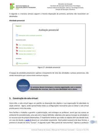 Ministério da Educação
Secretaria de Educação Profissional e Tecnológica
Instituto Federal de Educação, Ciência e Tecnologia de Goiás
Direção de Educação a Distância
Instituto Federal de Goiás | Manual do Professor Formador – Cursos e-Tec IFG
20
A segunda e a terceira semana seguem a mesma disposição da primeira, portanto não necessitam ser
detalhadas.
Atividade presencial
Figura 27: atividade presencial
O espaço da atividade presencial é apenas o lançamento de nota das atividades e provas presenciais, não
sendo necessário que o aluno envie nenhum arquivo.
5. Construção da sala virtual:
Como dito, a sala virtual segue um padrão na disposição dos objetos e sua organização foi abordada na
seção anterior. Agora, serão apresentadas todas as configurações necessárias para se deixar a sala virtual
pronta para o início das aulas.
Para facilitar o trabalho e garantir a padronização, será entregue ao professor, assim que seu acesso ao
ambiente for providenciado, uma sala com o layout definido, cabendo a ele apenas transpor as atividades e
os recursos que ele próprio desenvolveu. É importante lembrar que todos os objetos têm seu devido local,
em caso de dúvida a seção 4 deverá ser consultada novamente. Você poderá acessá-la de duas formas, a
primeira é através do menu “Cursos”. A segunda é pelo “Meu painel de instrumentos”. Apenas o professor
As semanas devem tersempre a mesma organização, com a mesma
disposição dos recursos. Isso cria uma identidade com o aluno.
Importante!
 