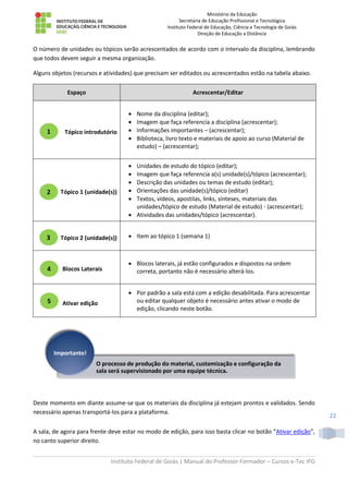 Ministério da Educação
Secretaria de Educação Profissional e Tecnológica
Instituto Federal de Educação, Ciência e Tecnologia de Goiás
Direção de Educação a Distância
Instituto Federal de Goiás | Manual do Professor Formador – Cursos e-Tec IFG
22
O número de unidades ou tópicos serão acrescentados de acordo com o intervalo da disciplina, lembrando
que todos devem seguir a mesma organização.
Alguns objetos (recursos e atividades) que precisam ser editados ou acrescentados estão na tabela abaixo.
Espaço Acrescentar/Editar
Tópico introdutório
 Nome da disciplina (editar);
 Imagem que faça referencia a disciplina (acrescentar);
 Informações importantes – (acrescentar);
 Biblioteca, livro texto e materiais de apoio ao curso (Material de
estudo) – (acrescentar);
Tópico 1 (unidade(s))
 Unidades de estudo do tópico (editar);
 Imagem que faça referencia a(s) unidade(s)/tópico (acrescentar);
 Descrição das unidades ou temas de estudo (editar);
 Orientações das unidade(s)/tópico (editar)
 Textos, vídeos, apostilas, links, sínteses, materiais das
unidades/tópico de estudo (Material de estudo) - (acrescentar);
 Atividades das unidades/tópico (acrescentar).
Tópico 2 (unidade(s))  Item ao tópico 1 (semana 1)
Blocos Laterais
 Blocos laterais, já estão configurados e dispostos na ordem
correta, portanto não é necessário alterá-los.
Ativar edição
 Por padrão a sala está com a edição desabilitada. Para acrescentar
ou editar qualquer objeto é necessário antes ativar o modo de
edição, clicando neste botão.
Deste momento em diante assume-se que os materiais da disciplina já estejam prontos e validados. Sendo
necessário apenas transportá-los para a plataforma.
A sala, de agora para frente deve estar no modo de edição, para isso basta clicar no botão “Ativar edição”,
no canto superior direito.
O processo de produção do material, customização e configuração da
sala será supervisionado por uma equipe técnica.
Importante!
1
2
3
4
5
 