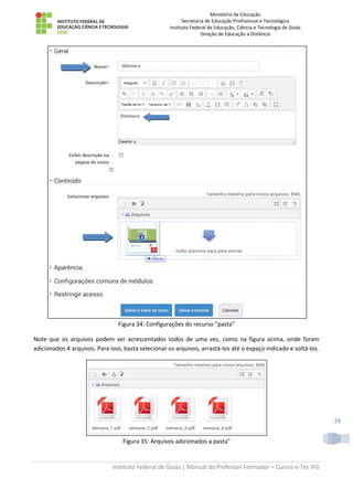 Ministério da Educação
Secretaria de Educação Profissional e Tecnológica
Instituto Federal de Educação, Ciência e Tecnologia de Goiás
Direção de Educação a Distância
Instituto Federal de Goiás | Manual do Professor Formador – Cursos e-Tec IFG
26
Figura 34: Configurações do recurso "pasta"
Note que os arquivos podem ser acrescentados todos de uma vez, como na figura acima, onde foram
adicionados 4 arquivos. Para isso, basta selecionar os arquivos, arrastá-los até o espaço indicado e soltá-los.
Figura 35: Arquivos adicionados a pasta"
 