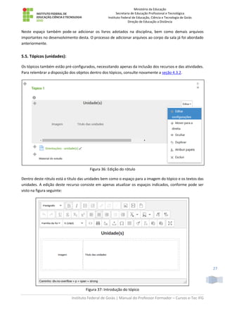 Ministério da Educação
Secretaria de Educação Profissional e Tecnológica
Instituto Federal de Educação, Ciência e Tecnologia de Goiás
Direção de Educação a Distância
Instituto Federal de Goiás | Manual do Professor Formador – Cursos e-Tec IFG
27
Neste espaço também pode-se adicionar os livros adotados na disciplina, bem como demais arquivos
importantes no desenvolvimento desta. O processo de adicionar arquivos ao corpo da sala já foi abordado
anteriormente.
5.5. Tópicos (unidades):
Os tópicos também estão pré-configurados, necessitando apenas da inclusão dos recursos e das atividades.
Para relembrar a disposição dos objetos dentro dos tópicos, consulte novamente a seção 4.3.2.
Figura 36: Edição do rótulo
Dentro deste rótulo está o título das unidades bem como o espaço para a imagem do tópico e os textos das
unidades. A edição deste recurso consiste em apenas atualizar os espaços indicados, conforme pode ser
visto na figura seguinte:
Figura 37: Introdução do tópico
 