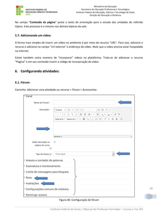 Ministério da Educação
Secretaria de Educação Profissional e Tecnológica
Instituto Federal de Educação, Ciência e Tecnologia de Goiás
Direção de Educação a Distância
Instituto Federal de Goiás | Manual do Professor Formador – Cursos e-Tec IFG
29
No campo "Conteúdo da página" poste o texto de orientação para o estudo das unidades do referido
tópico. Este processo é o mesmo nos demais tópicos da sala.
5.7. Adicionando um vídeo:
A forma mais simples de inserir um vídeo no ambiente é por meio do recurso “URL”. Para isso, adicione o
recurso e adicione no campo “Url externa” o endereço do vídeo. Note que o vídeo precisa estar hospedado
na internet.
Existe também outra maneira de “incorporar” vídeos na plataforma. Trata-se de adicionar o recurso
“Página” e em seu conteúdo inserir o código de incorporação do vídeo.
6. Configurando atividades:
6.1. Fórum:
Caminho: Adicionar uma atividade ou recurso > Fórum > Acrescentar.
Figura 40: Configuração do fórum
 