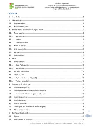 Ministério da Educação
Secretaria de Educação Profissional e Tecnológica
Instituto Federal de Educação, Ciência e Tecnologia de Goiás
Direção de Educação a Distância
Instituto Federal de Goiás | Manual do Professor Formador – Cursos e-Tec IFG
3
Sumário
1. Introdução: ................................................................................................................................................ 5
2. Página inicial:............................................................................................................................................. 5
2.1. Bloco de Acesso:.................................................................................................................................... 6
2.2. Modificando o perfil:............................................................................................................................. 6
3. Blocos, menus e submenus da página inicial: ........................................................................................... 7
3.1. Menu superior:...................................................................................................................................... 7
3.1.1. Mensagens:........................................................................................................................................ 7
3.1.2. Idioma:............................................................................................................................................... 7
3.1.3. Menu do usuário: .............................................................................................................................. 7
3.2. Mural de avisos:..................................................................................................................................... 9
3.3. Links importantes:................................................................................................................................. 9
3.4. Cursos:................................................................................................................................................. 10
3.5. Blocos laterais:..................................................................................................................................... 10
4. Salas:........................................................................................................................................................ 11
4.1. Blocos laterais:..................................................................................................................................... 12
4.1.1. Bloco Participantes:......................................................................................................................... 13
4.1.2. Menu Notas:.................................................................................................................................... 15
4.2. Recursos e atividades: ......................................................................................................................... 16
4.3. Corpo da sala:...................................................................................................................................... 16
4.3.1. Tópico introdutório (Tópico 0): ....................................................................................................... 17
4.3.2. Tópicos (Unidades):......................................................................................................................... 18
5. Construção da sala virtual: ...................................................................................................................... 20
5.1. Layout da sala padrão:......................................................................................................................... 21
5.2. Configurando o tópico introdutório (tópico 0):................................................................................... 23
5.2.1. Nome da disciplina e imagem introdutória:.................................................................................... 23
5.3. Inserindo arquivos:.............................................................................................................................. 24
5.4. Inserindo pastas: ................................................................................................................................. 25
5.5. Tópicos (unidades):.............................................................................................................................. 27
5.6. Orientações das unidades de estudo (Página): ................................................................................... 28
5.7. Adicionando um vídeo:........................................................................................................................ 29
6. Configurando atividades:......................................................................................................................... 29
6.1. Fórum: ................................................................................................................................................. 29
6.2. Tarefa (envio de arquivo): ................................................................................................................... 31
 